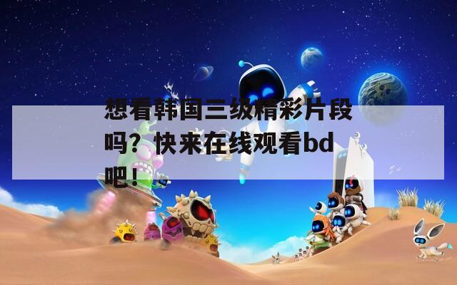 想看韩国三级精彩片段吗？快来在线观看bd吧！