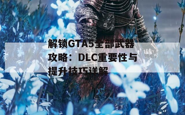 解锁GTA5全部武器攻略：DLC重要性与提升技巧详解