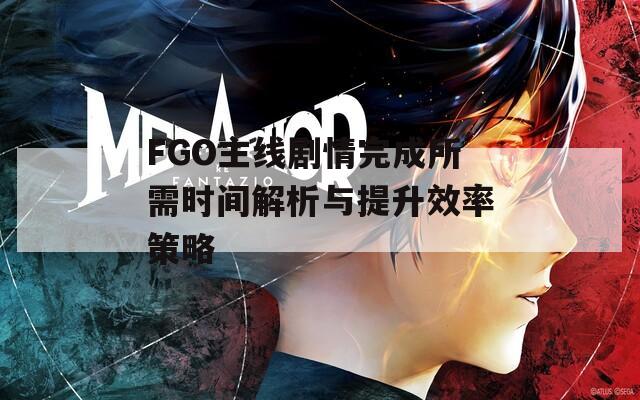 FGO主线剧情完成所需时间解析与提升效率策略