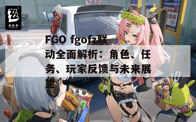 FGO fgofz联动全面解析：角色、任务、玩家反馈与未来展望