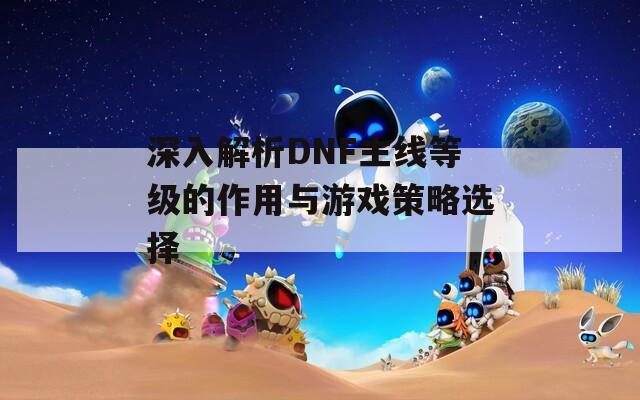 深入解析DNF主线等级的作用与游戏策略选择