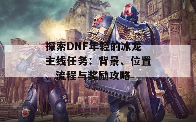 探索DNF年轻的冰龙主线任务：背景、位置、流程与奖励攻略