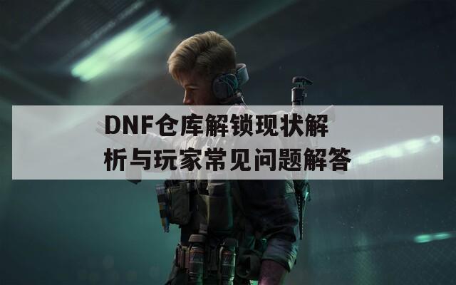 DNF仓库解锁现状解析与玩家常见问题解答