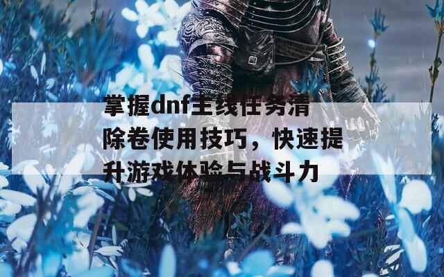 掌握dnf主线任务清除卷使用技巧，快速提升游戏体验与战斗力