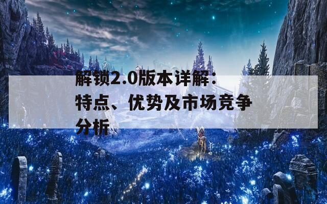 解锁2.0版本详解：特点、优势及市场竞争分析