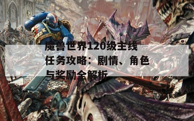 魔兽世界120级主线任务攻略：剧情、角色与奖励全解析