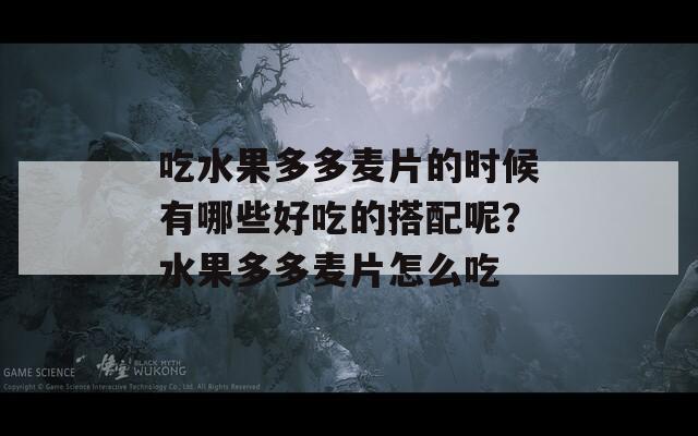 吃水果多多麦片的时候有哪些好吃的搭配呢？水果多多麦片怎么吃