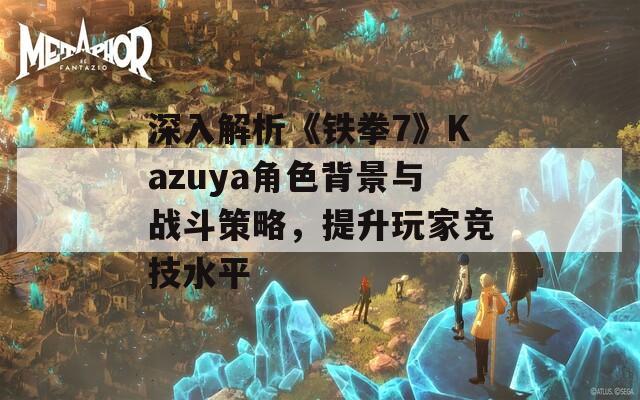 深入解析《铁拳7》Kazuya角色背景与战斗策略，提升玩家竞技水平