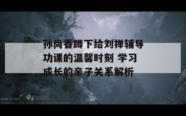 孙尚香蹲下给刘禅辅导功课的温馨时刻 学习成长的亲子关系解析