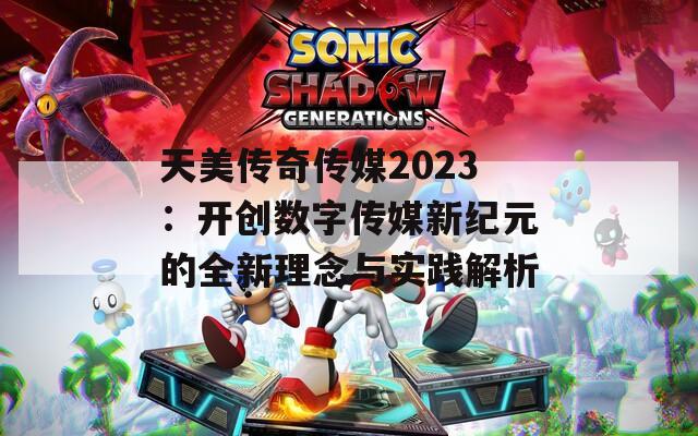 天美传奇传媒2023：开创数字传媒新纪元的全新理念与实践解析