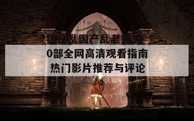 国产乱国产乱老熟300部全网高清观看指南 热门影片推荐与评论汇总