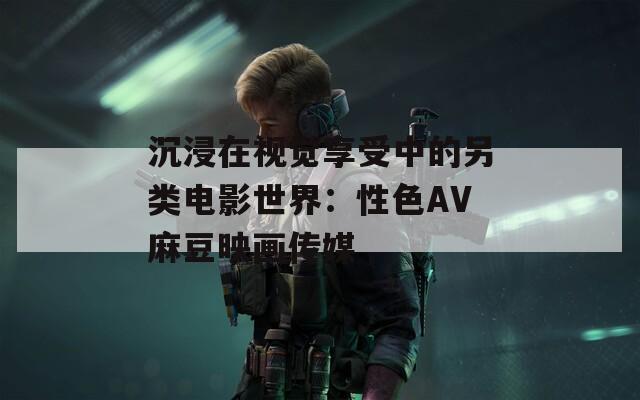 沉浸在视觉享受中的另类电影世界：性色AV麻豆映画传媒