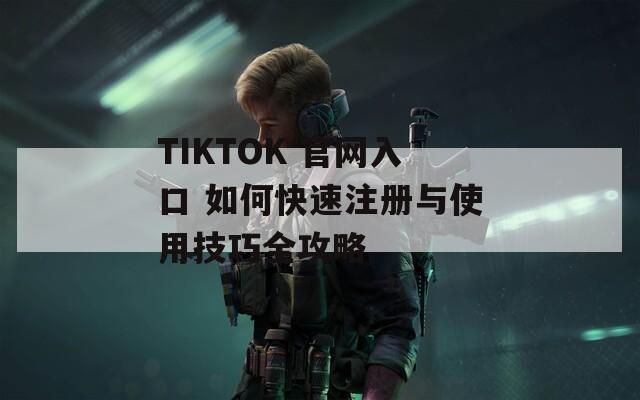 TIKTOK 官网入口 如何快速注册与使用技巧全攻略