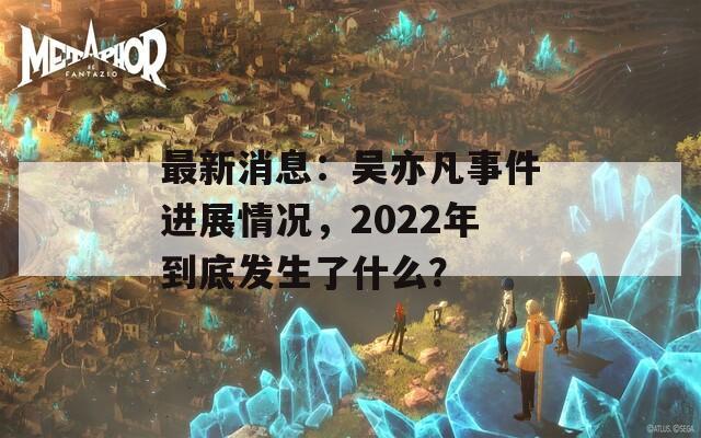 最新消息：吴亦凡事件进展情况，2022年到底发生了什么？