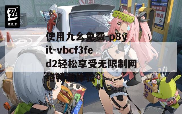 使用九幺免费-p8yit-vbcf3fed2轻松享受无限制网络畅游体验