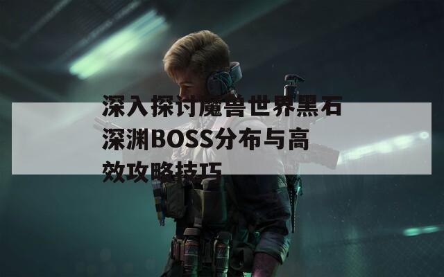 深入探讨魔兽世界黑石深渊BOSS分布与高效攻略技巧