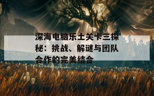 深海电脑乐土关卡三探秘：挑战、解谜与团队合作的完美结合