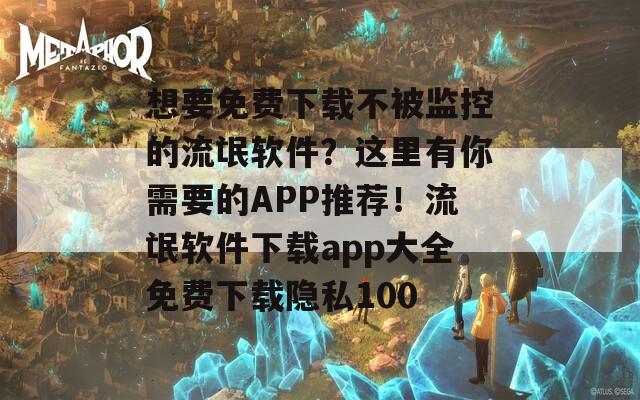 想要免费下载不被监控的流氓软件？这里有你需要的APP推荐！流氓软件下载app大全免费下载隐私100