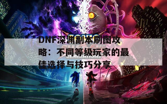 DNF深渊副本刷图攻略：不同等级玩家的最佳选择与技巧分享