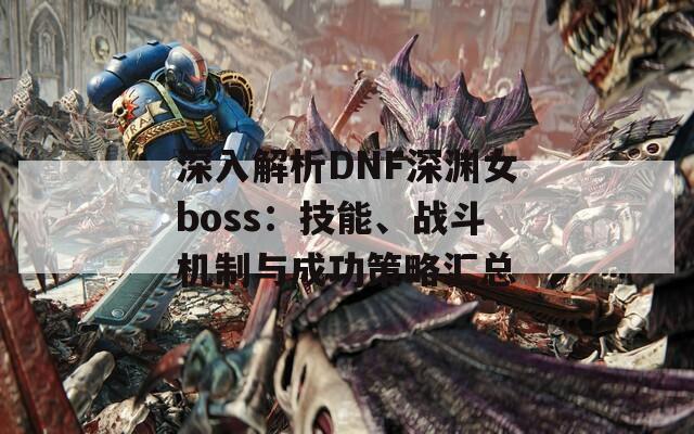 深入解析DNF深渊女boss：技能、战斗机制与成功策略汇总