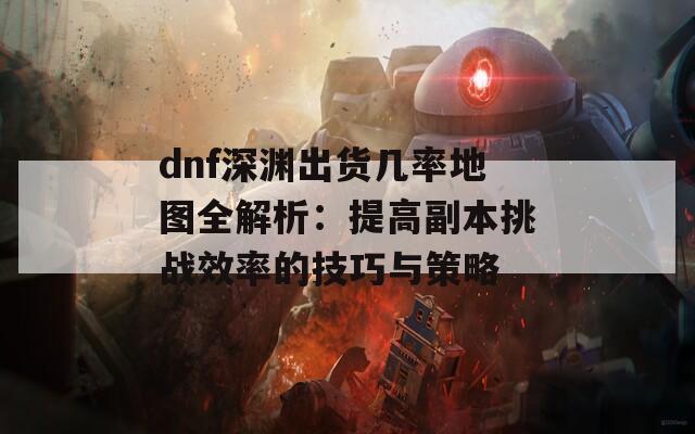 dnf深渊出货几率地图全解析：提高副本挑战效率的技巧与策略