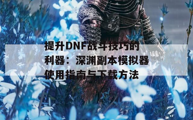 提升DNF战斗技巧的利器：深渊副本模拟器使用指南与下载方法