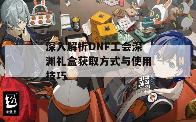 深入解析DNF工会深渊礼盒获取方式与使用技巧