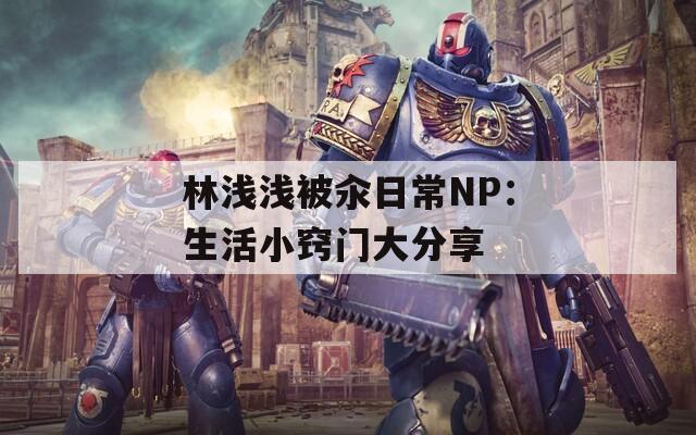 林浅浅被汆日常NP：生活小窍门大分享