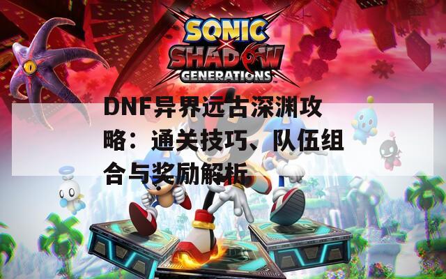 DNF异界远古深渊攻略：通关技巧、队伍组合与奖励解析