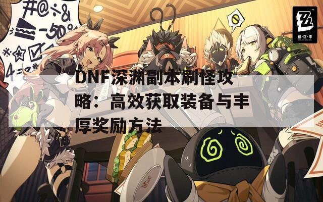 DNF深渊副本刷怪攻略：高效获取装备与丰厚奖励方法