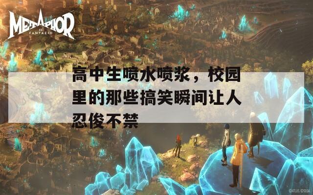 高中生喷水喷浆，校园里的那些搞笑瞬间让人忍俊不禁