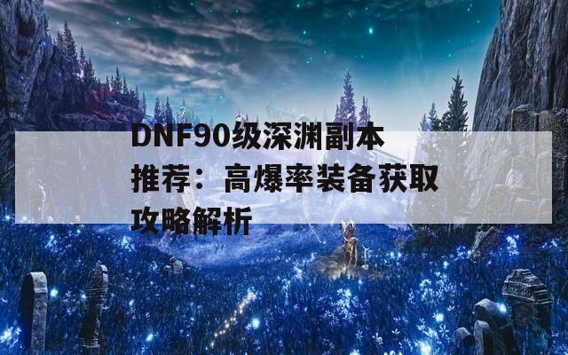 DNF90级深渊副本推荐：高爆率装备获取攻略解析