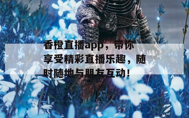 香橙直播app，带你享受精彩直播乐趣，随时随地与朋友互动！