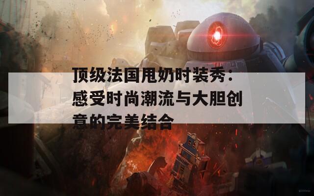 顶级法国甩奶时装秀：感受时尚潮流与大胆创意的完美结合