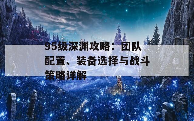 95级深渊攻略：团队配置、装备选择与战斗策略详解