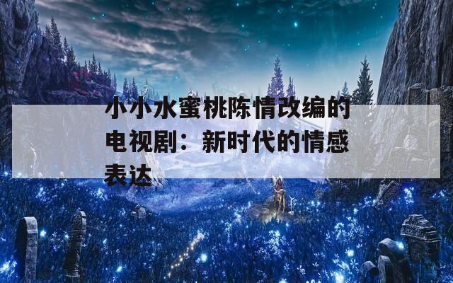 小小水蜜桃陈情改编的电视剧：新时代的情感表达