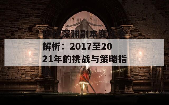 DNF深渊副本变化全解析：2017至2021年的挑战与策略指南