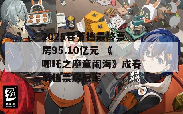 2025春节档最终票房95.10亿元 《哪吒之魔童闹海》成春节档票房冠军