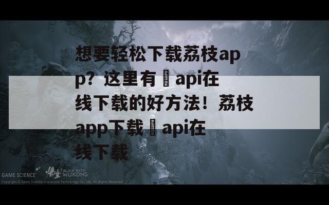 想要轻松下载荔枝app？这里有汅api在线下载的好方法！荔枝app下载汅api在线下载