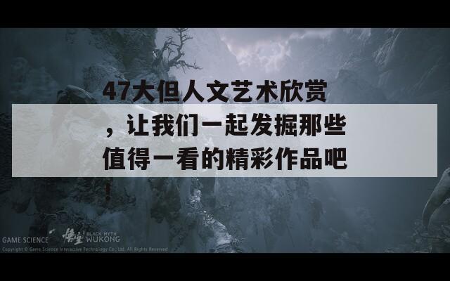 47大但人文艺术欣赏，让我们一起发掘那些值得一看的精彩作品吧！