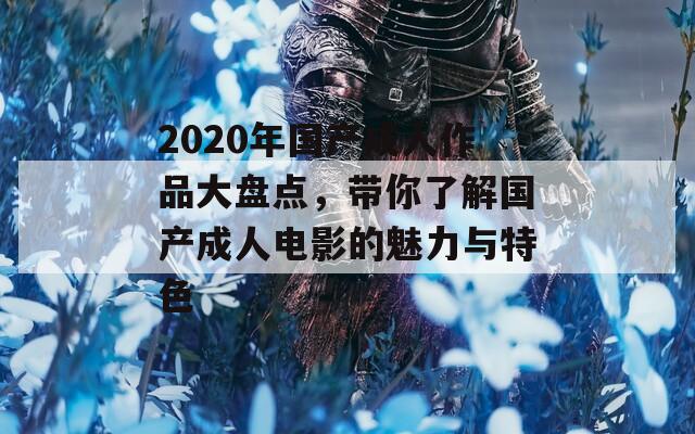 2020年国产成人作品大盘点，带你了解国产成人电影的魅力与特色