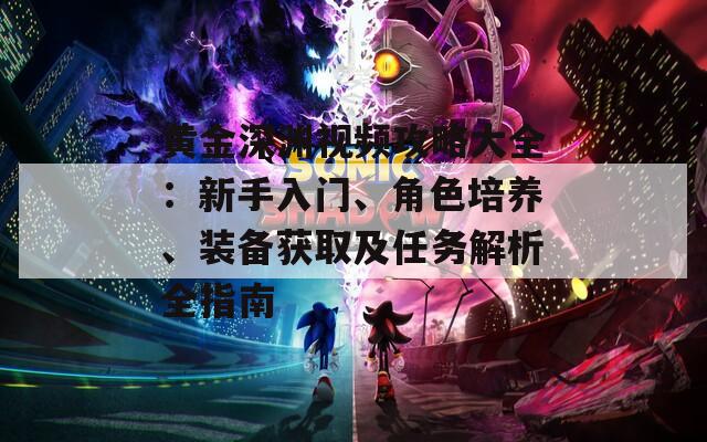 黄金深渊视频攻略大全：新手入门、角色培养、装备获取及任务解析全指南