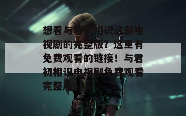 想看与君初相识这部电视剧的完整版？这里有免费观看的链接！与君初相识电视剧免费观看完整版