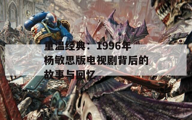 重温经典：1996年杨敏思版电视剧背后的故事与回忆