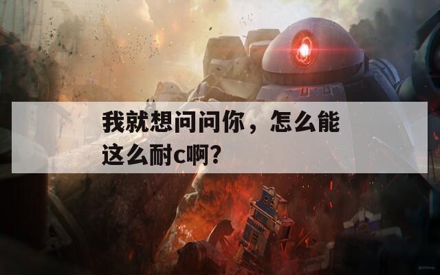 我就想问问你，怎么能这么耐c啊？