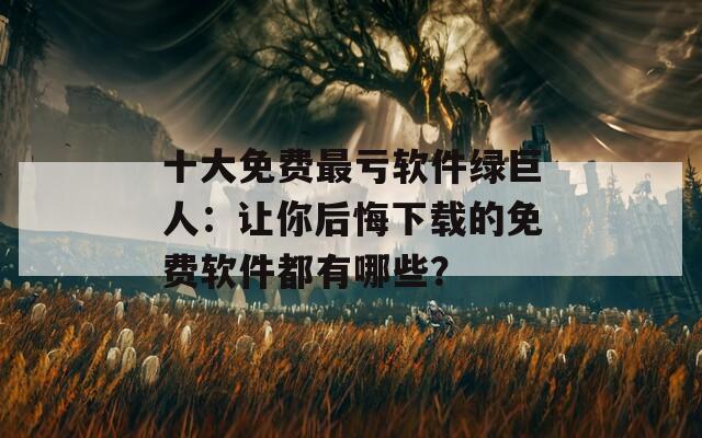 十大免费最亏软件绿巨人：让你后悔下载的免费软件都有哪些？