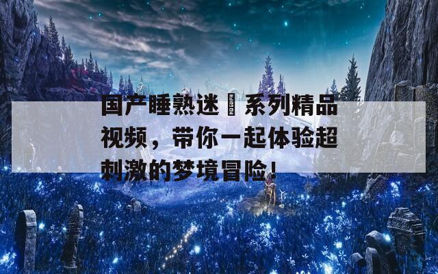 国产睡熟迷奷系列精品视频，带你一起体验超刺激的梦境冒险！