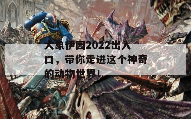 大象伊园2022出入口，带你走进这个神奇的动物世界！