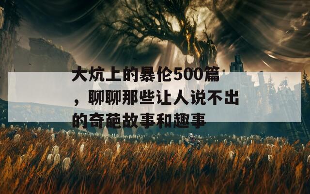 大炕上的暴伦500篇，聊聊那些让人说不出的奇葩故事和趣事