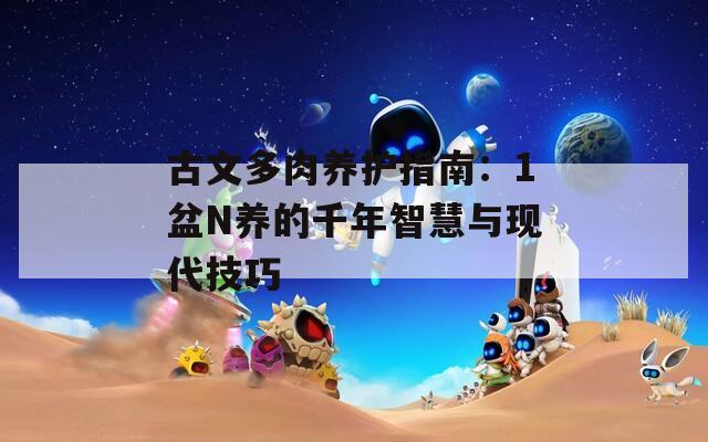 古文多肉养护指南：1盆N养的千年智慧与现代技巧